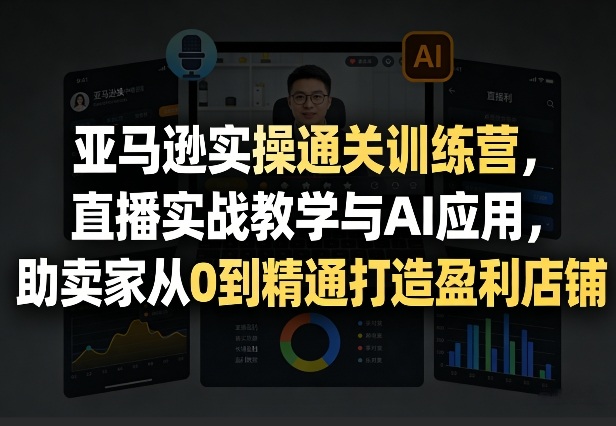 亚马逊实操通关训练营，直播实战教学与AI应用，助卖家从0到精通打造盈利店铺(更新3月23日)-91搞钱