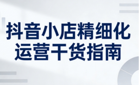 抖音小店精细化运营干货指南新版，助力商家系统提升店铺运营能力(更新26年5月)-91搞钱