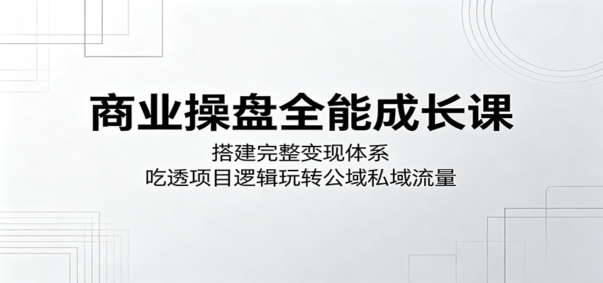 商业操盘全能成长课：搭建完整变现体系，吃透项目逻辑玩转公域私域流量-91搞钱